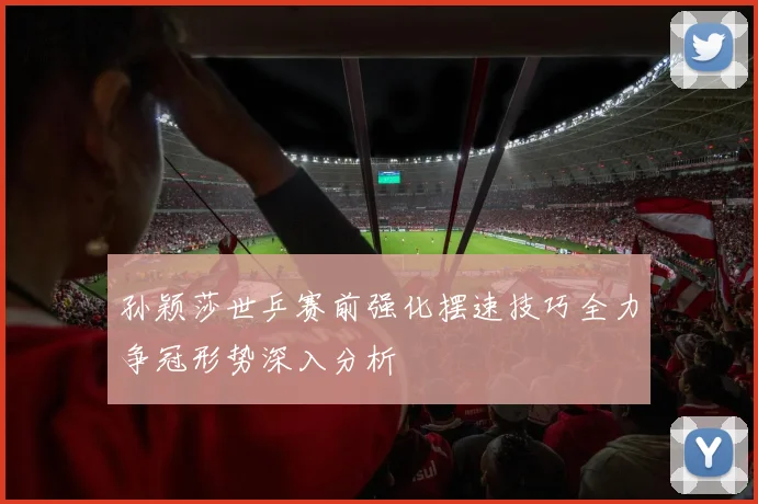孙颖莎世乒赛前强化摆速技巧全力争冠形势深入分析