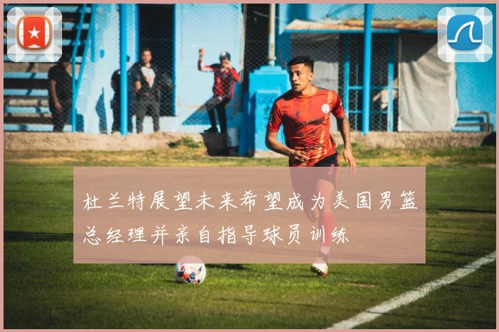 杜兰特展望未来希望成为美国男篮总经理并亲自指导球员训练