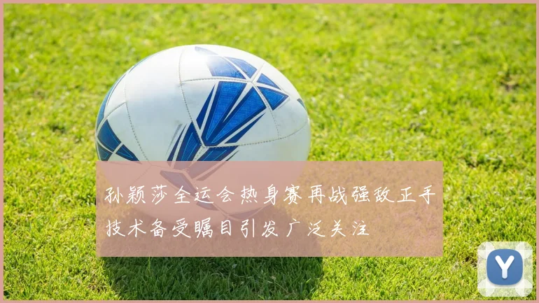 孙颖莎全运会热身赛再战强敌正手技术备受瞩目引发广泛关注