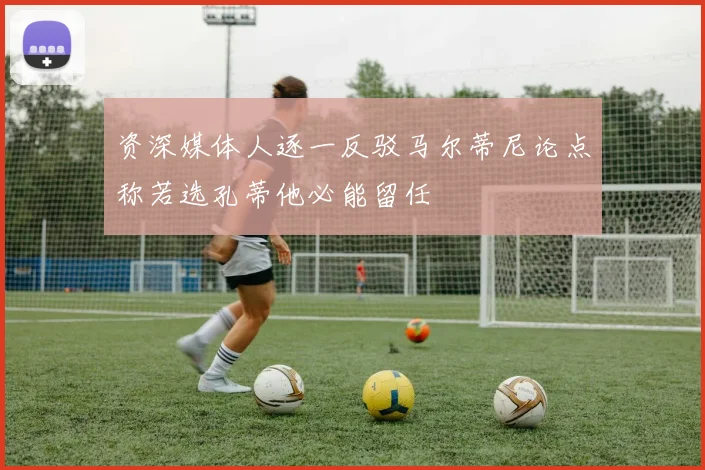 资深媒体人逐一反驳马尔蒂尼论点称若选孔蒂他必能留任