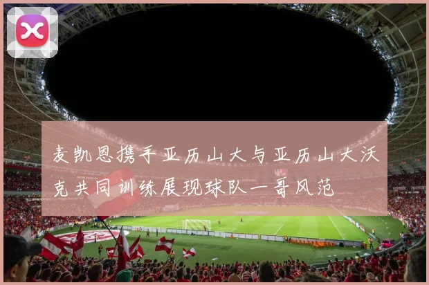 麦凯恩携手亚历山大与亚历山大沃克共同训练展现球队一哥风范