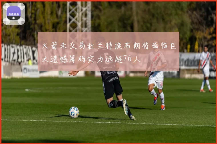 火箭未交易杜兰特换布朗将面临巨大遗憾筹码实力远超76人