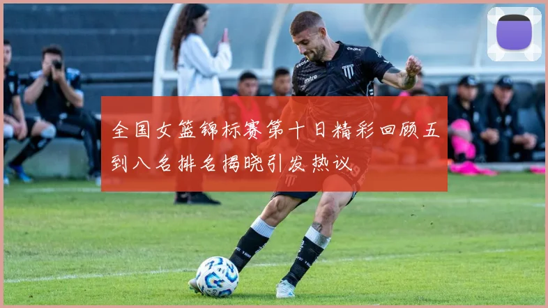 全国女篮锦标赛第十日精彩回顾五到八名排名揭晓引发热议