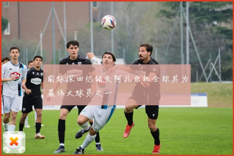 前球探回忆错失阿扎尔机会称其为最伟大球员之一