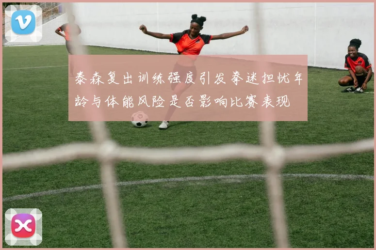 泰森复出训练强度引发拳迷担忧年龄与体能风险是否影响比赛表现