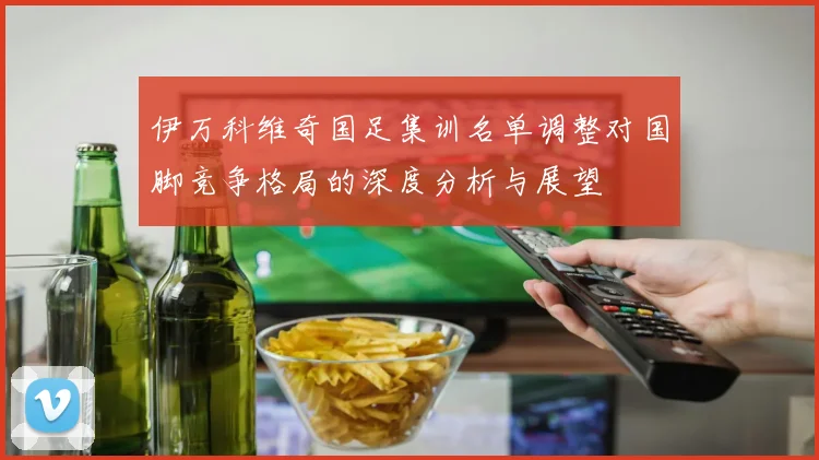 伊万科维奇国足集训名单调整对国脚竞争格局的深度分析与展望