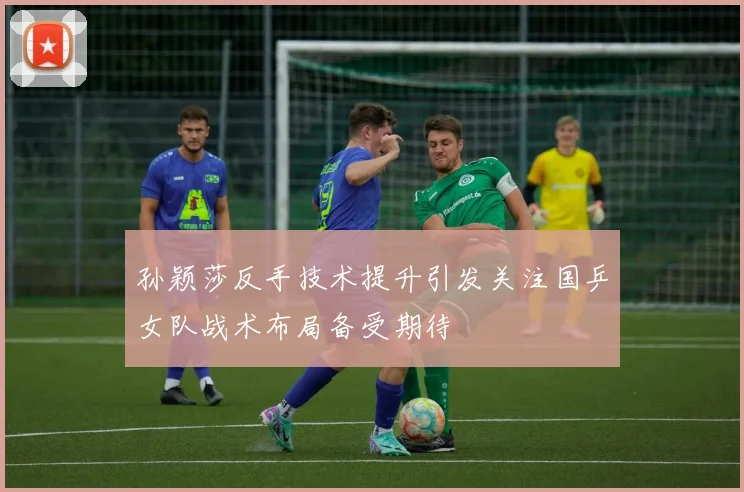 孙颖莎反手技术提升引发关注国乒女队战术布局备受期待