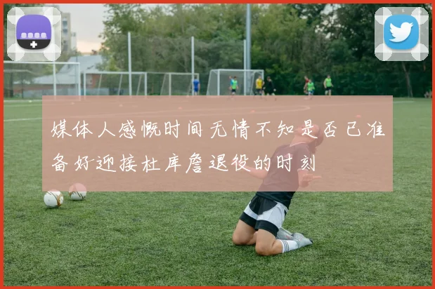 媒体人感慨时间无情不知是否已准备好迎接杜库詹退役的时刻