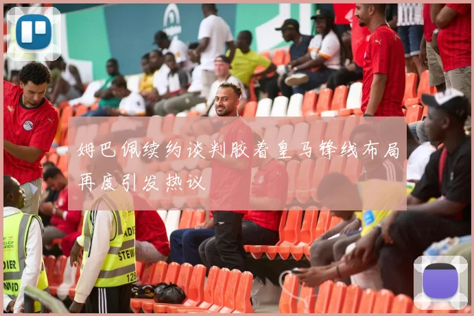 姆巴佩续约谈判胶着皇马锋线布局再度引发热议