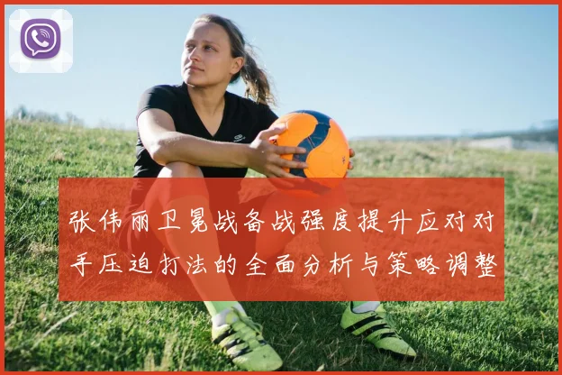 张伟丽卫冕战备战强度提升应对对手压迫打法的全面分析与策略调整