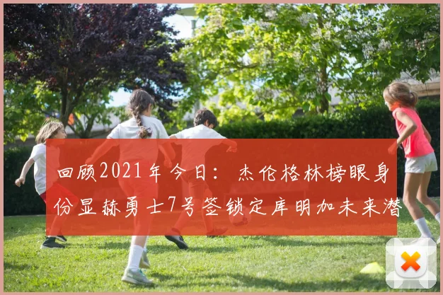 回顾2021年今日：杰伦格林榜眼身份显赫勇士7号签锁定库明加未来潜力