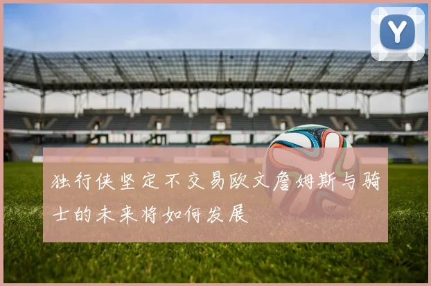 独行侠坚定不交易欧文詹姆斯与骑士的未来将如何发展